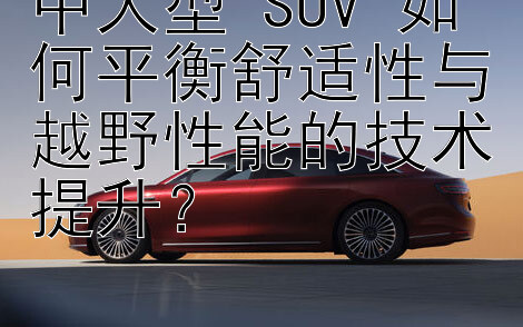 中大型 SUV 如何平衡舒适性与越野性能的技术提升？