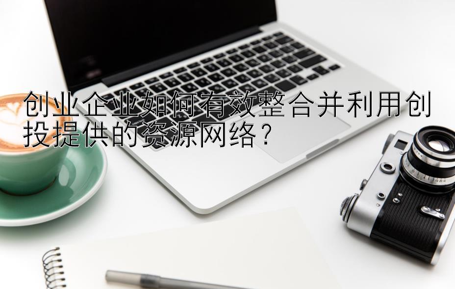 创业企业如何有效整合并利用创投提供的资源网络？