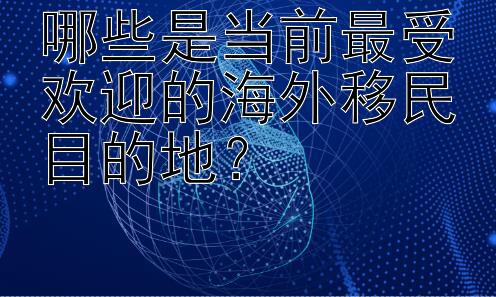 哪些是当前最受欢迎的海外移民目的地？