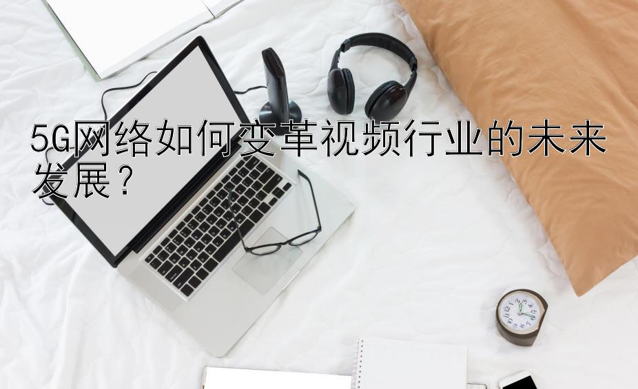 5G网络如何变革视频行业的未来发展？