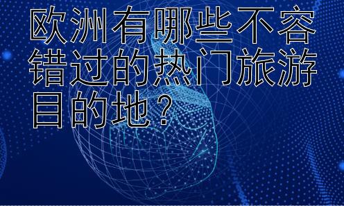 欧洲有哪些不容错过的热门旅游目的地？