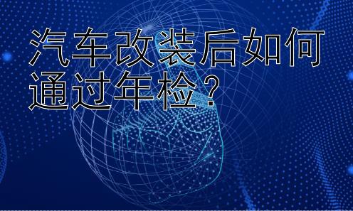 汽车改装后如何通过年检？