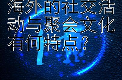 海外的社交活动与聚会文化有何特点？