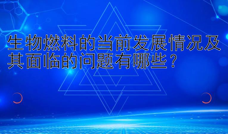 生物燃料的当前发展情况及其面临的问题有哪些？