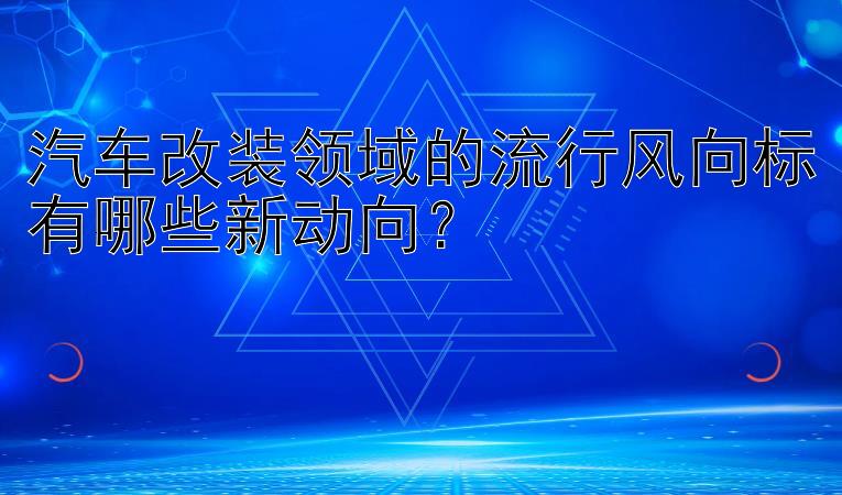 汽车改装领域的流行风向标有哪些新动向？