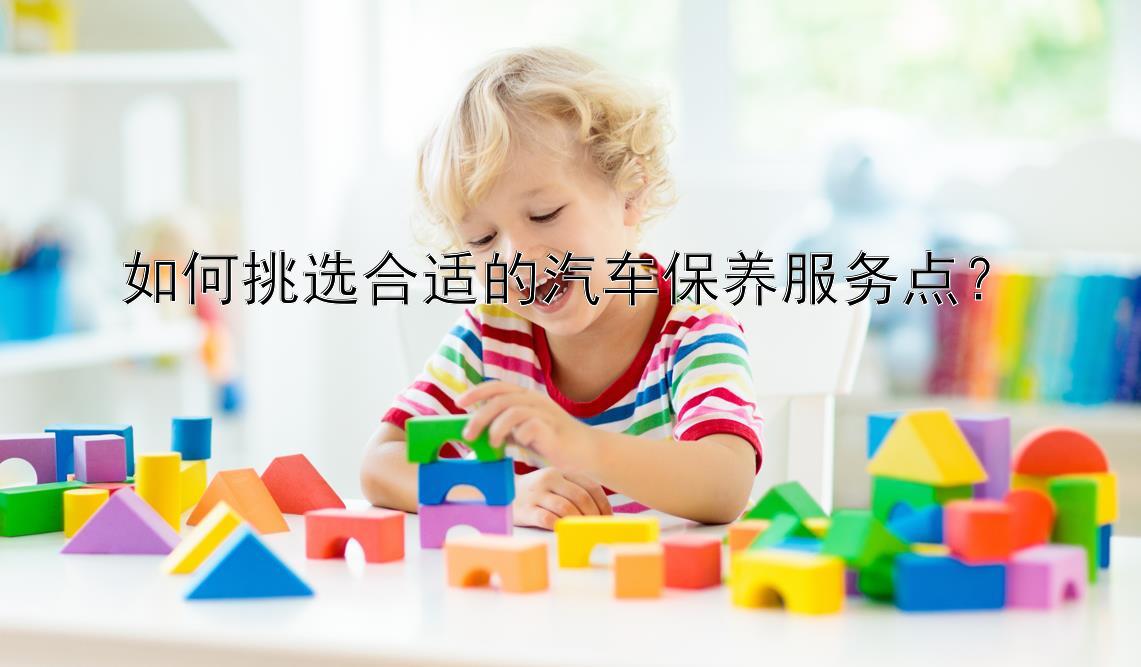 如何挑选合适的汽车保养服务点？