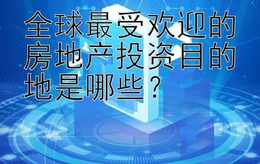 全球最受欢迎的房地产投资目的地是哪些？