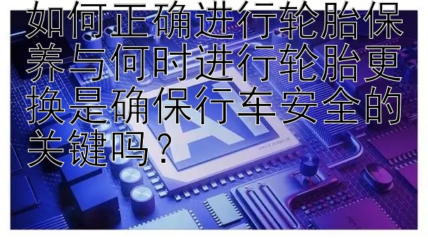 如何正确进行轮胎保养与何时进行轮胎更换是确保行车安全的关键吗？