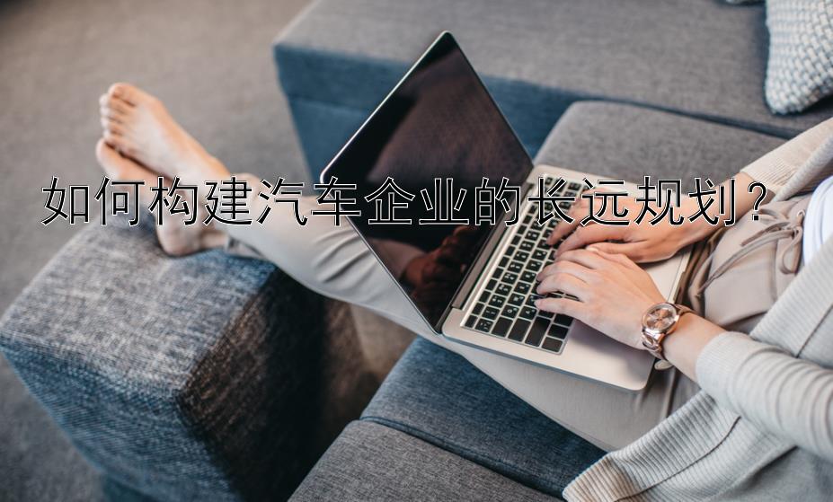 如何构建汽车企业的长远规划？