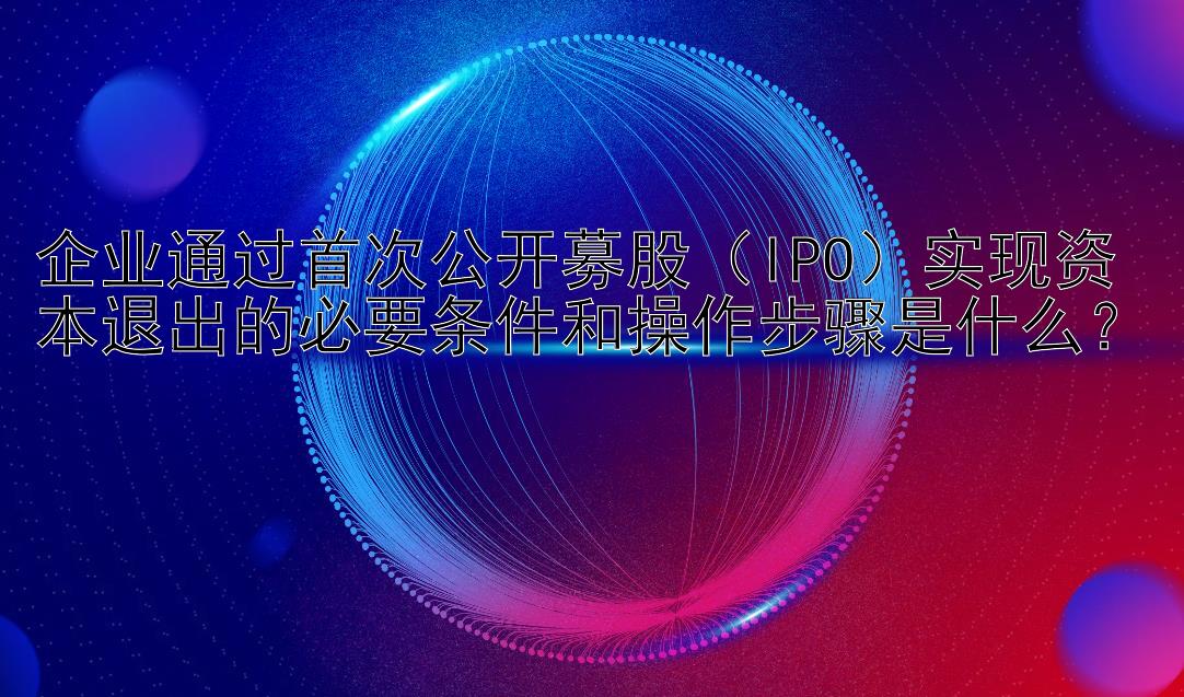 企业通过首次公开募股（IPO）实现资本退出的必要条件和操作步骤是什么？