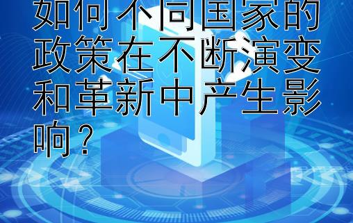 如何不同国家的政策在不断演变和革新中产生影响？