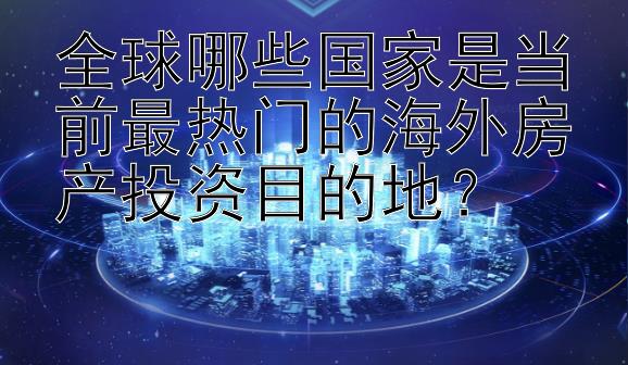 全球哪些国家是当前最热门的海外房产投资目的地？