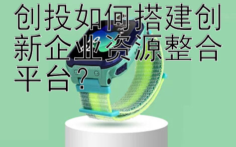 创投如何搭建创新企业资源整合平台？