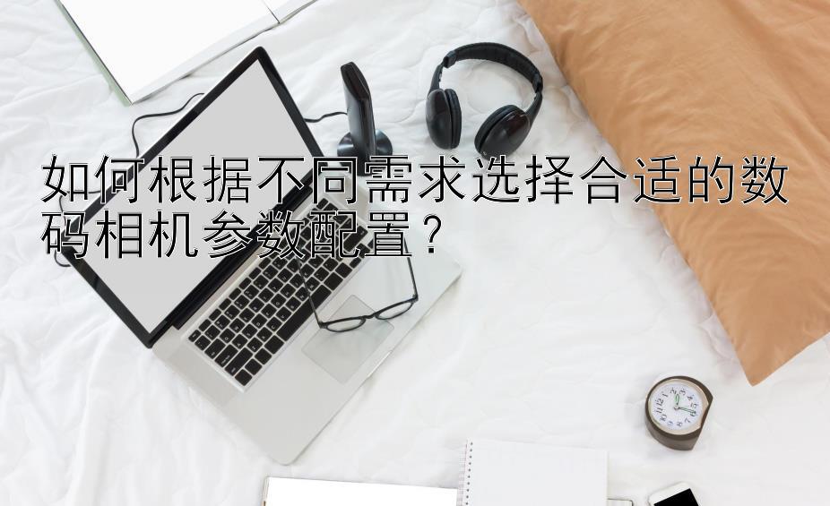 如何根据不同需求选择合适的数码相机参数配置？