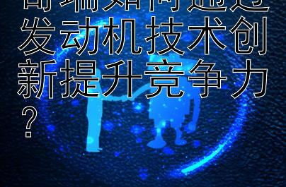 奇瑞如何通过发动机技术创新提升竞争力？