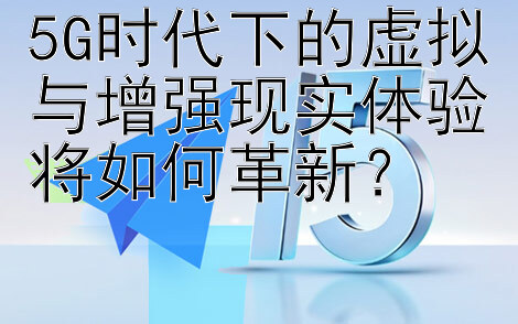 5G时代下的虚拟与增强现实体验将如何革新？