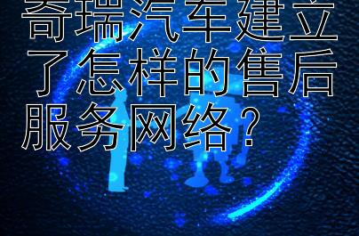 奇瑞汽车建立了怎样的售后服务网络？