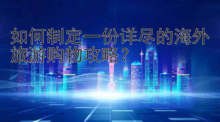 如何制定一份详尽的海外旅游购物攻略？