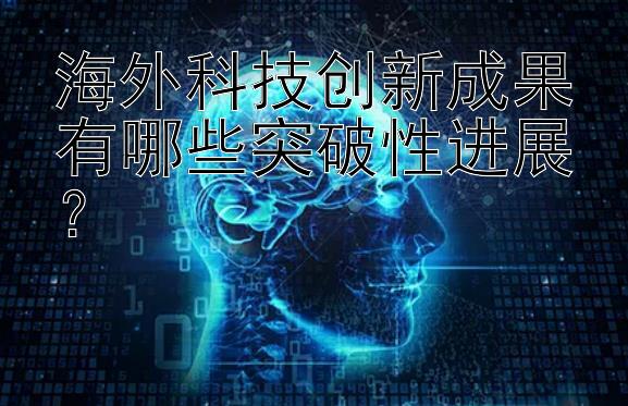 海外科技创新成果有哪些突破性进展？