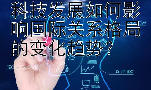 科技发展如何影响国际关系格局的变化趋势？