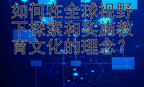 如何在全球视野下探索和实施教育文化的理念？