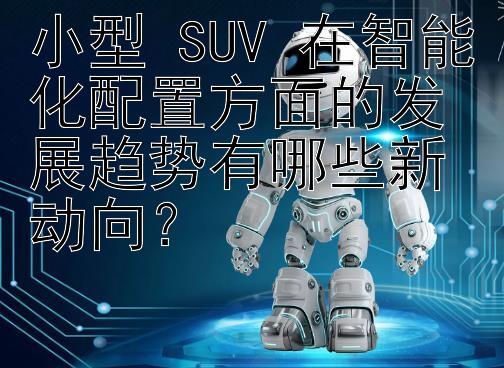 小型 SUV 在智能化配置方面的发展趋势有哪些新动向？