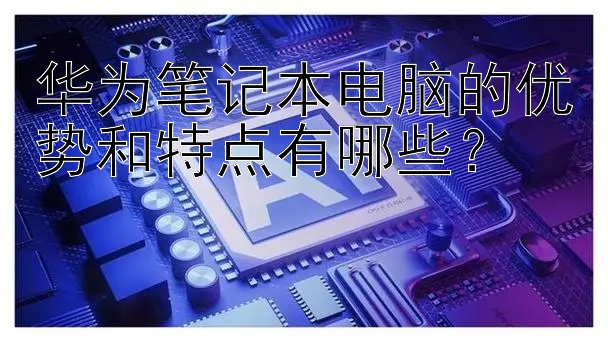 华为笔记本电脑的优势和特点有哪些？