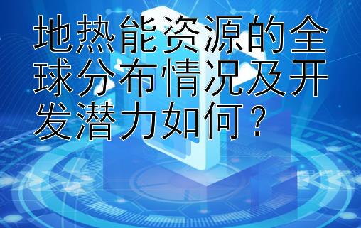 地热能资源的全球分布情况及开发潜力如何？