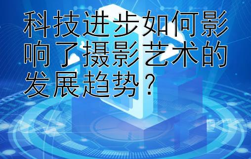 科技进步如何影响了摄影艺术的发展趋势？