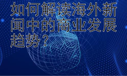 如何解读海外新闻中的商业发展趋势？