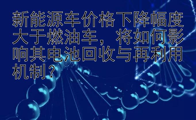 新能源车价格下降幅度大于燃油车，将如何影响其电池回收与再利用机制？