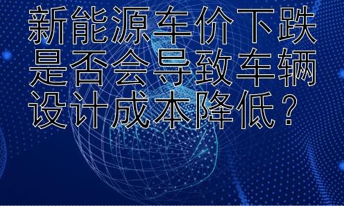 新能源车价下跌是否会导致车辆设计成本降低？