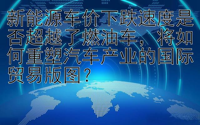 新能源车价下跌速度是否超越了燃油车，将如何重塑汽车产业的国际贸易版图？