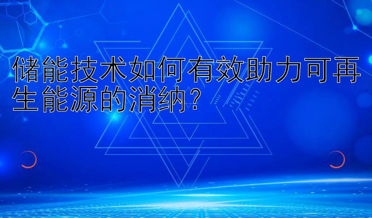 储能技术如何有效助力可再生能源的消纳？