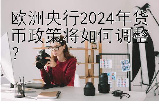 欧洲央行2024年货币政策将如何调整？