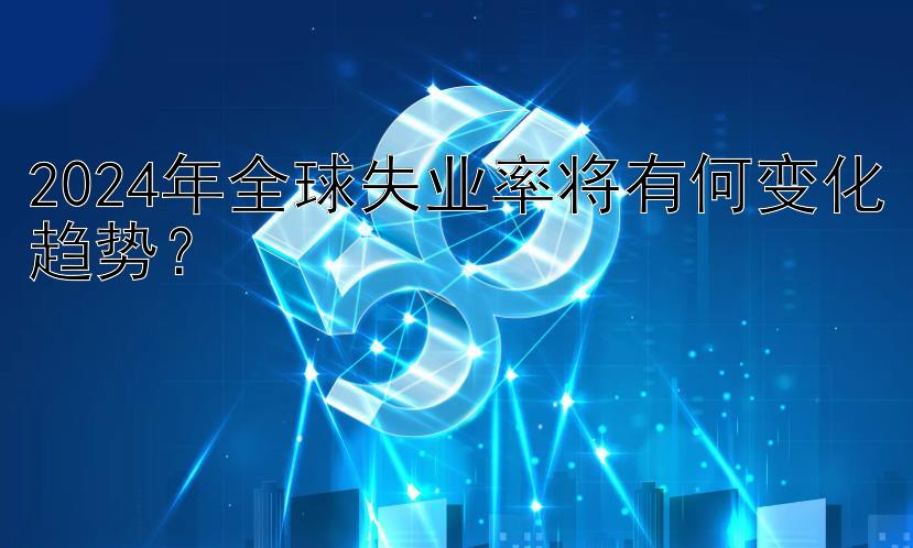 2024年全球失业率将有何变化趋势？