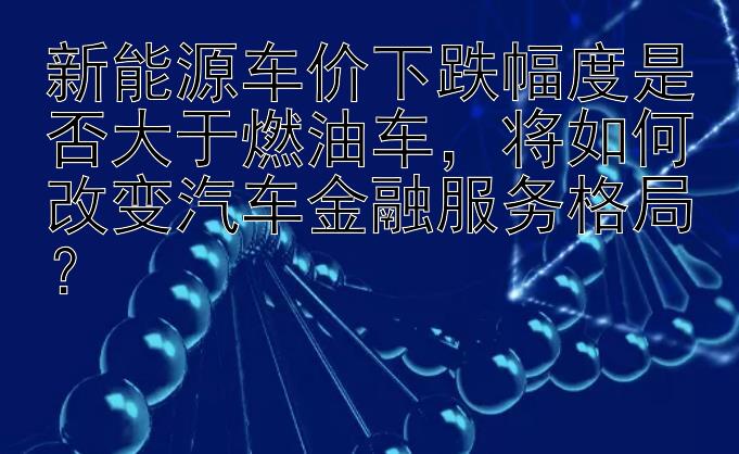 新能源车价下跌幅度是否大于燃油车，将如何改变汽车金融服务格局？