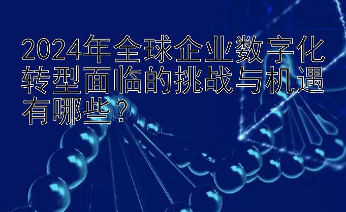 2024年全球企业数字化转型面临的挑战与机遇有哪些？