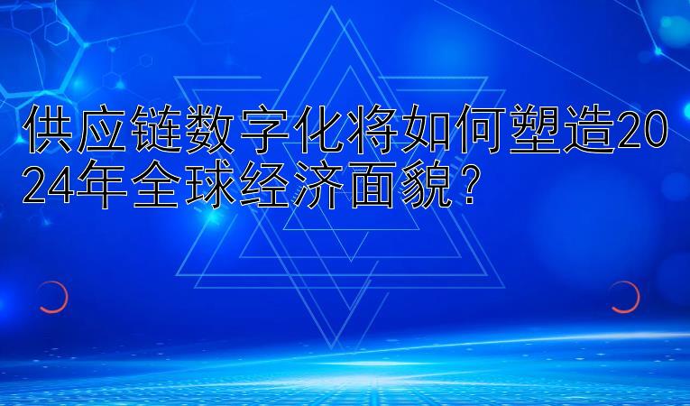 供应链数字化将如何塑造2024年全球经济面貌？