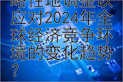 企业应如何策略性地调整以应对2024年全球经济竞争环境的变化趋势？