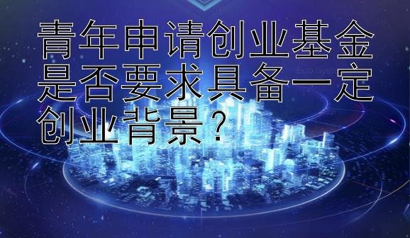 青年申请创业基金是否要求具备一定创业背景？