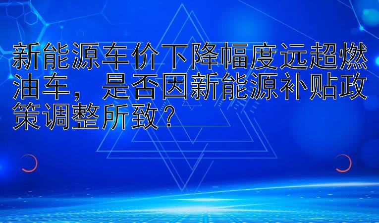 新能源车价下降幅度远超燃油车，是否因新能源补贴政策调整所致？