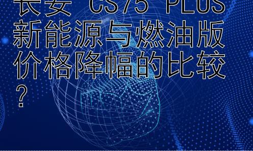 长安 CS75 PLUS 新能源与燃油版价格降幅的比较？