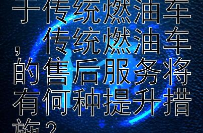 新能源车价下降幅度是否大于传统燃油车，传统燃油车的售后服务将有何种提升措施？