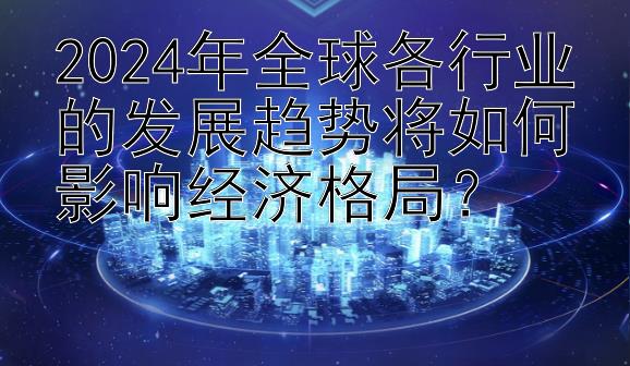 2024年全球各行业的发展趋势将如何影响经济格局？