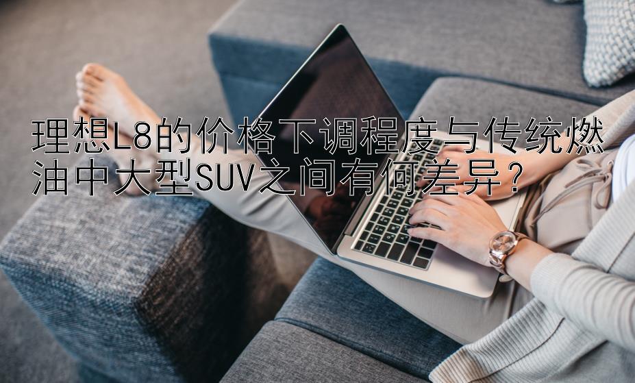 理想L8的价格下调程度与传统燃油中大型SUV之间有何差异？