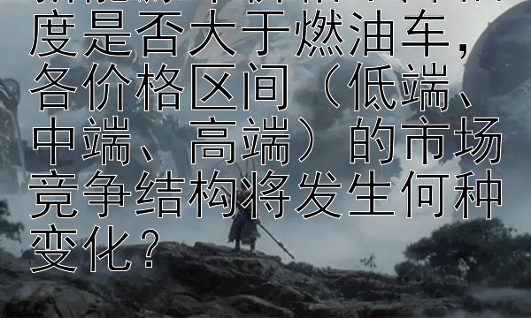 新能源车价格下降幅度是否大于燃油车，各价格区间（低端、中端、高端）的市场竞争结构将发生何种变化？