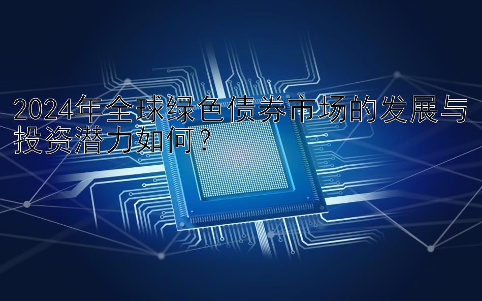 2024年全球绿色债券市场的发展与投资潜力如何？