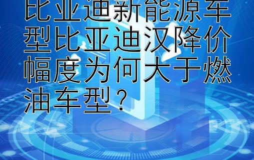 比亚迪新能源车型比亚迪汉降价幅度为何大于燃油车型？