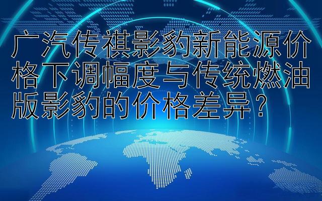 广汽传祺影豹新能源价格下调幅度与传统燃油版影豹的价格差异？